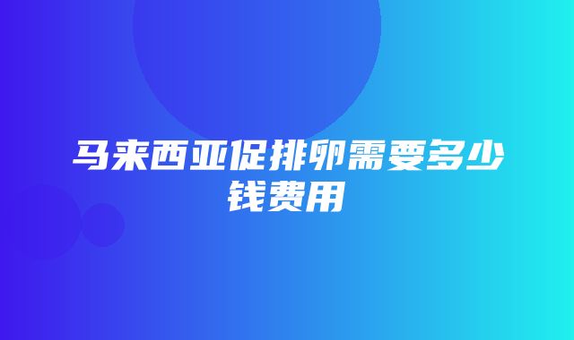 马来西亚促排卵需要多少钱费用