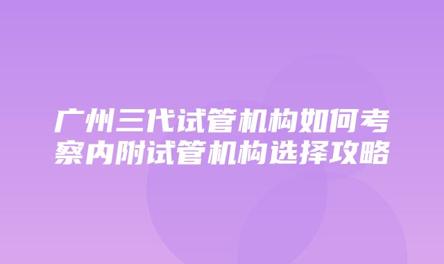 广州三代试管机构如何考察内附试管机构选择攻略