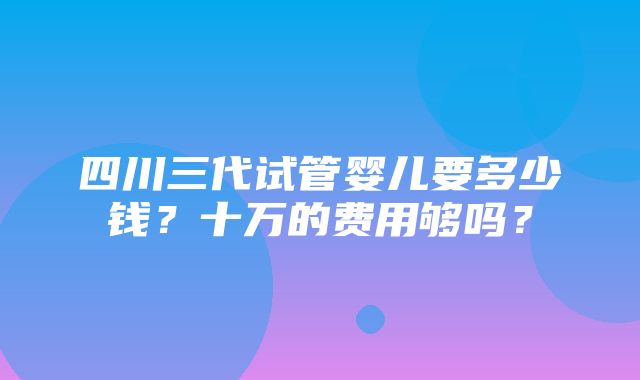 四川三代试管婴儿要多少钱？十万的费用够吗？