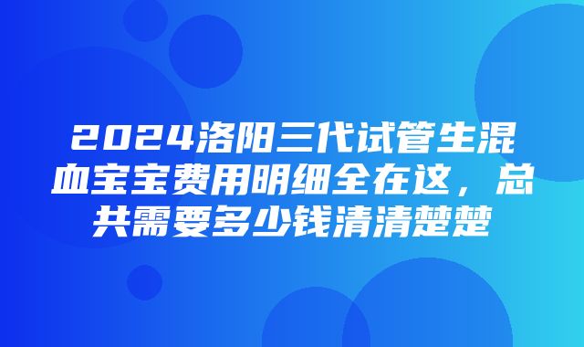 2024洛阳三代试管生混血宝宝费用明细全在这，总共需要多少钱清清楚楚