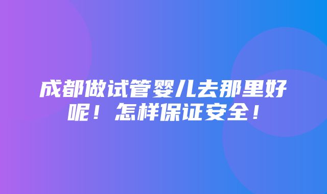 成都做试管婴儿去那里好呢！怎样保证安全！