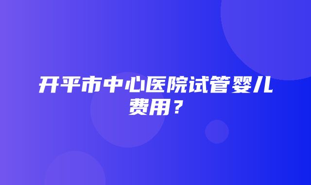 开平市中心医院试管婴儿费用？