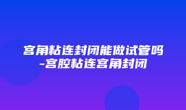 宫角粘连封闭能做试管吗-宫腔粘连宫角封闭