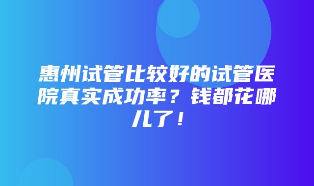 惠州试管比较好的试管医院真实成功率？钱都花哪儿了！