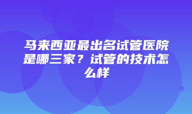 马来西亚最出名试管医院是哪三家？试管的技术怎么样