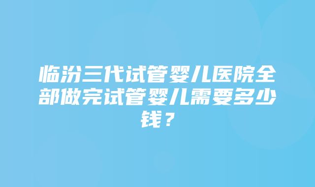 临汾三代试管婴儿医院全部做完试管婴儿需要多少钱？