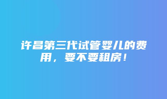 许昌第三代试管婴儿的费用，要不要租房！