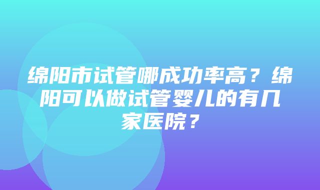 绵阳市试管哪成功率高？绵阳可以做试管婴儿的有几家医院？