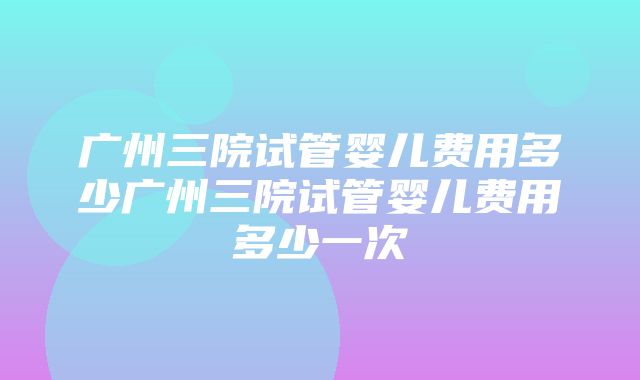 广州三院试管婴儿费用多少广州三院试管婴儿费用多少一次