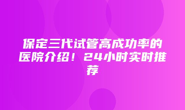 保定三代试管高成功率的医院介绍！24小时实时推荐