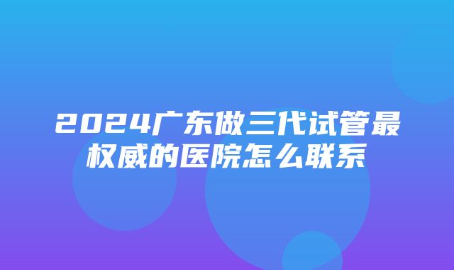 2024广东做三代试管最权威的医院怎么联系