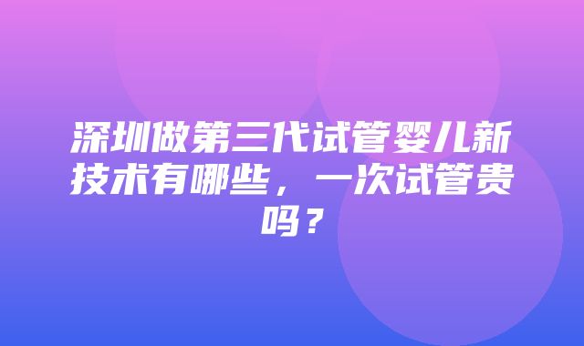 深圳做第三代试管婴儿新技术有哪些，一次试管贵吗？