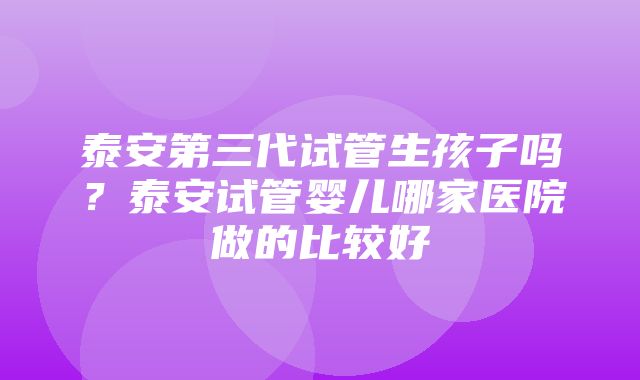 泰安第三代试管生孩子吗？泰安试管婴儿哪家医院做的比较好