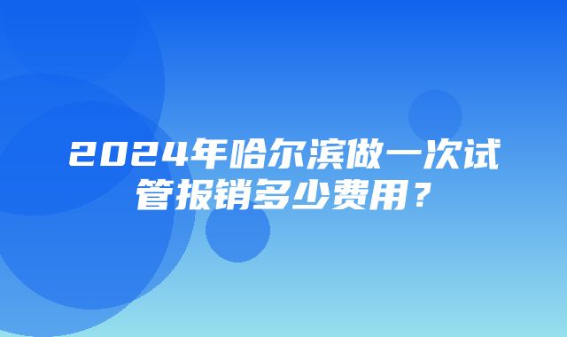 2024年哈尔滨做一次试管报销多少费用？