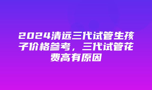 2024清远三代试管生孩子价格参考，三代试管花费高有原因