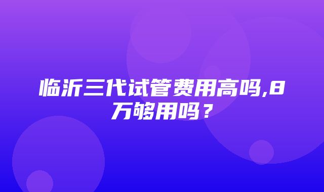 临沂三代试管费用高吗,8万够用吗？