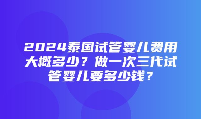 2024泰国试管婴儿费用大概多少？做一次三代试管婴儿要多少钱？