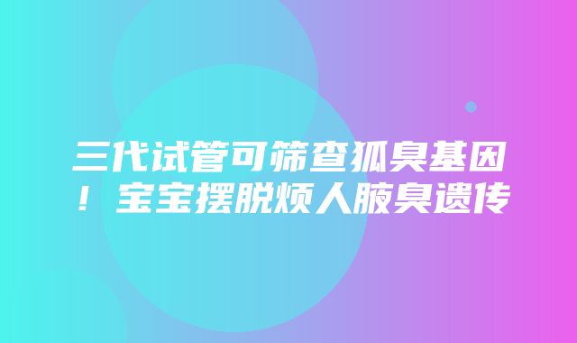 三代试管可筛查狐臭基因！宝宝摆脱烦人腋臭遗传