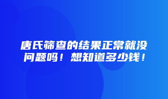 唐氏筛查的结果正常就没问题吗！想知道多少钱！