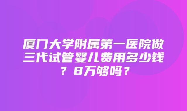 厦门大学附属第一医院做三代试管婴儿费用多少钱？8万够吗？