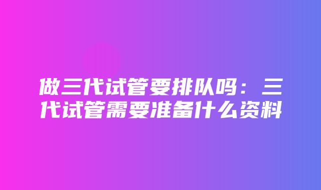 做三代试管要排队吗：三代试管需要准备什么资料