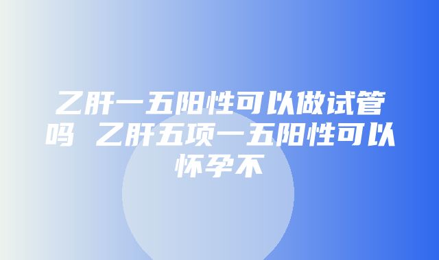 乙肝一五阳性可以做试管吗 乙肝五项一五阳性可以怀孕不