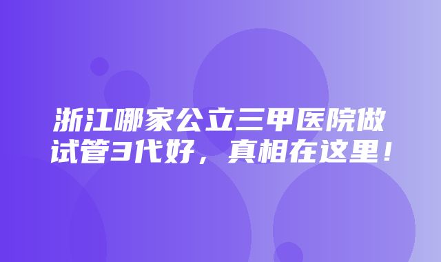 浙江哪家公立三甲医院做试管3代好，真相在这里！