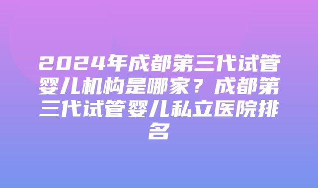 2024年成都第三代试管婴儿机构是哪家？成都第三代试管婴儿私立医院排名