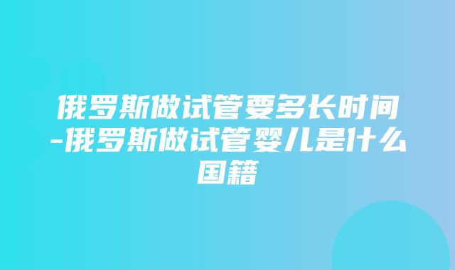 俄罗斯做试管要多长时间-俄罗斯做试管婴儿是什么国籍