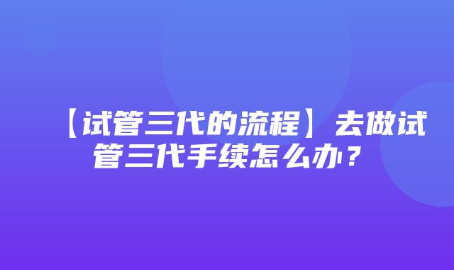 【试管三代的流程】去做试管三代手续怎么办？