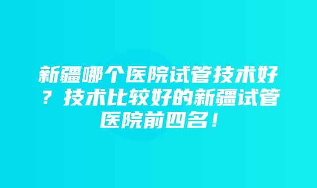 新疆哪个医院试管技术好？技术比较好的新疆试管医院前四名！