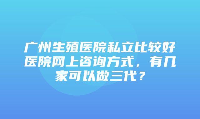 广州生殖医院私立比较好医院网上咨询方式，有几家可以做三代？