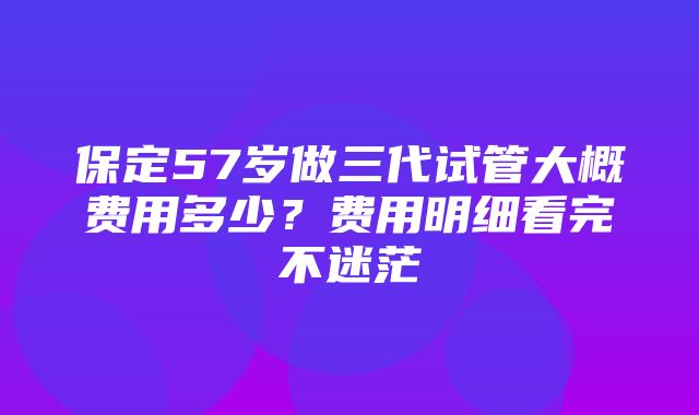 保定57岁做三代试管大概费用多少？费用明细看完不迷茫