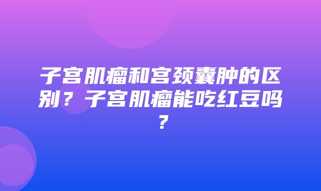 子宫肌瘤和宫颈囊肿的区别？子宫肌瘤能吃红豆吗？