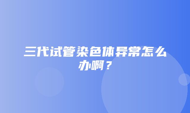 三代试管染色体异常怎么办啊？