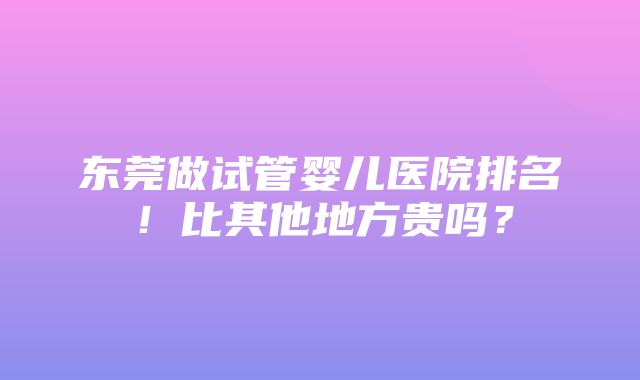 东莞做试管婴儿医院排名！比其他地方贵吗？