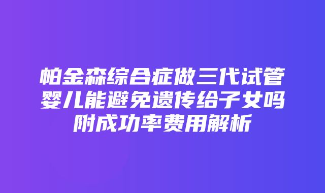 帕金森综合症做三代试管婴儿能避免遗传给子女吗附成功率费用解析