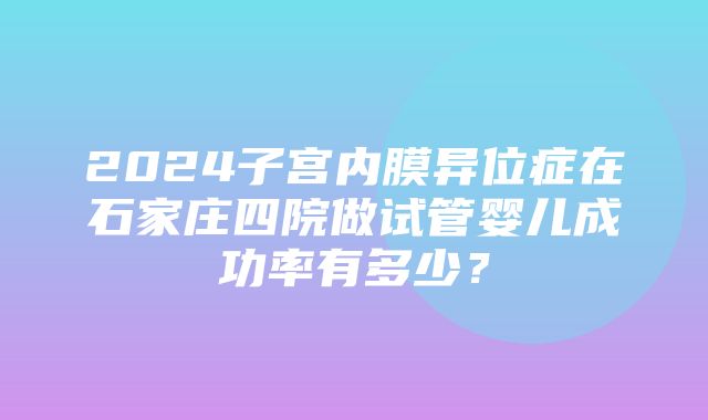 2024子宫内膜异位症在石家庄四院做试管婴儿成功率有多少？