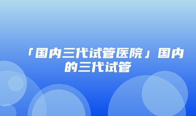 「国内三代试管医院」国内的三代试管