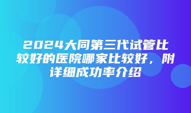 2024大同第三代试管比较好的医院哪家比较好，附详细成功率介绍