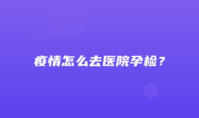 疫情怎么去医院孕检？