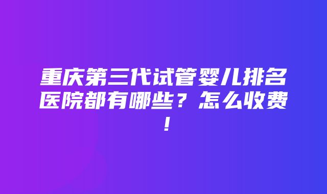 重庆第三代试管婴儿排名医院都有哪些？怎么收费！