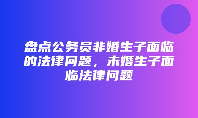 盘点公务员非婚生子面临的法律问题，未婚生子面临法律问题