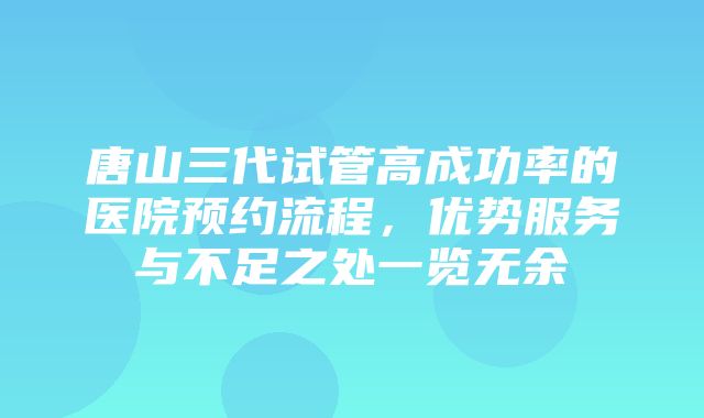 唐山三代试管高成功率的医院预约流程，优势服务与不足之处一览无余