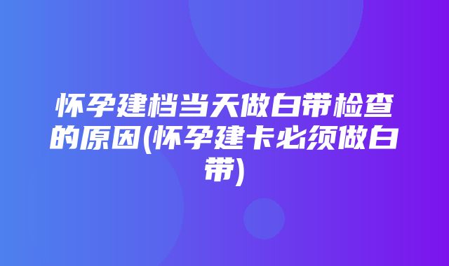 怀孕建档当天做白带检查的原因(怀孕建卡必须做白带)