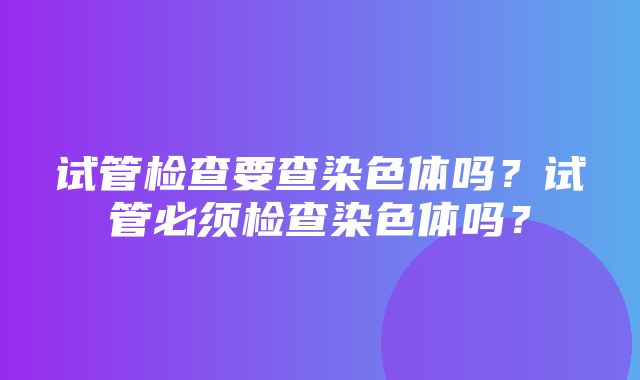 试管检查要查染色体吗？试管必须检查染色体吗？