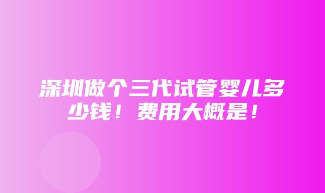 深圳做个三代试管婴儿多少钱！费用大概是！