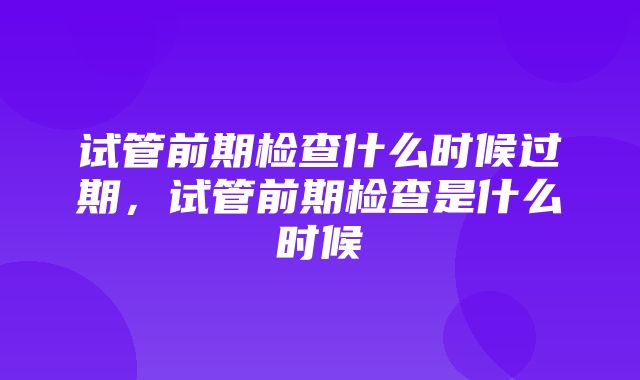 试管前期检查什么时候过期，试管前期检查是什么时候