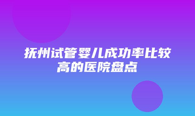 抚州试管婴儿成功率比较高的医院盘点