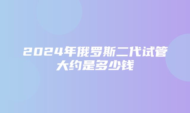 2024年俄罗斯二代试管大约是多少钱